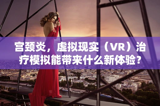 宫颈炎，虚拟现实（VR）治疗模拟能带来什么新体验？