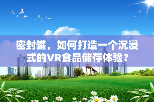密封罐，如何打造一个沉浸式的VR食品储存体验？