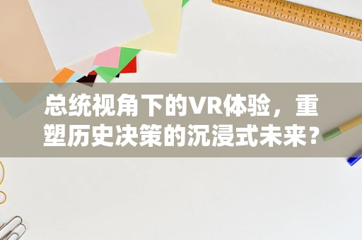 总统视角下的VR体验，重塑历史决策的沉浸式未来？