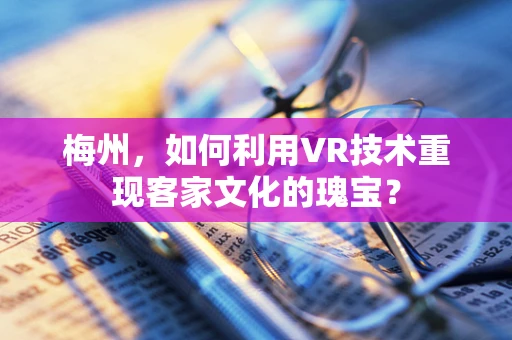 梅州，如何利用VR技术重现客家文化的瑰宝？
