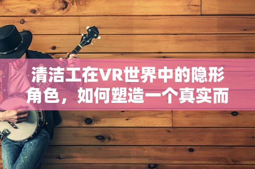清洁工在VR世界中的隐形角色，如何塑造一个真实而感人的虚拟环境？