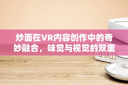 炒面在VR内容创作中的奇妙融合，味觉与视觉的双重盛宴？