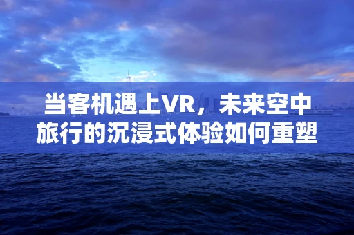 当客机遇上VR，未来空中旅行的沉浸式体验如何重塑？