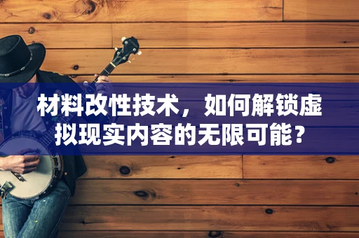 材料改性技术，如何解锁虚拟现实内容的无限可能？
