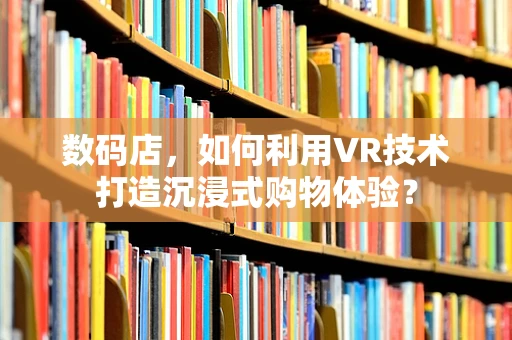 数码店，如何利用VR技术打造沉浸式购物体验？