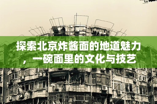 探索北京炸酱面的地道魅力，一碗面里的文化与技艺