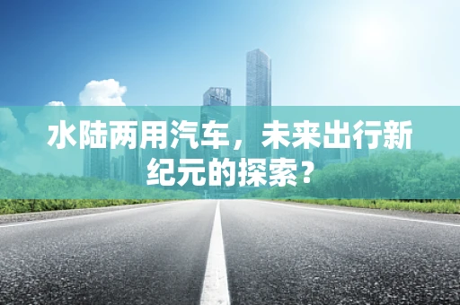 水陆两用汽车，未来出行新纪元的探索？