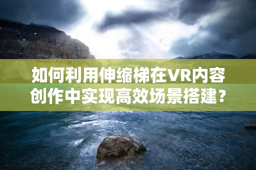 如何利用伸缩梯在VR内容创作中实现高效场景搭建？