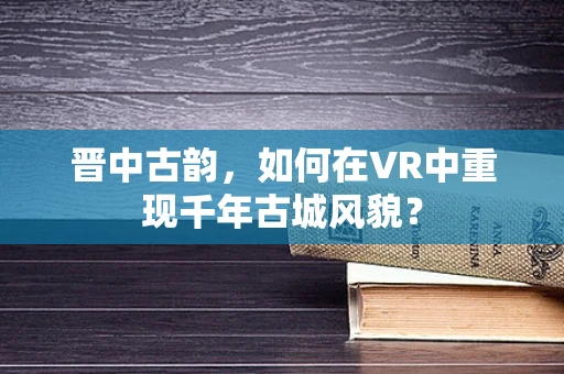 晋中古韵，如何在VR中重现千年古城风貌？