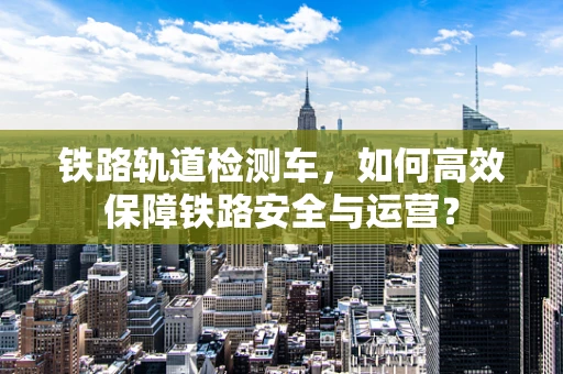 铁路轨道检测车，如何高效保障铁路安全与运营？