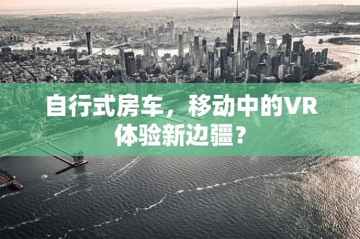 自行式房车，移动中的VR体验新边疆？