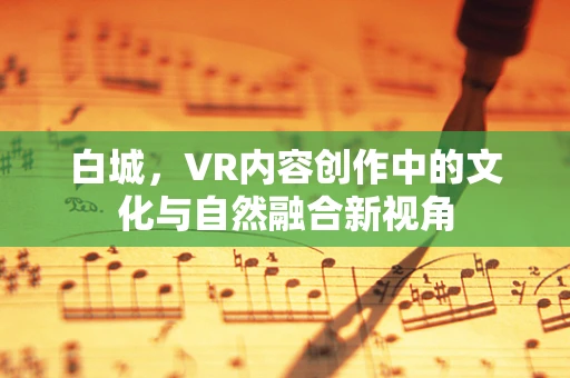白城，VR内容创作中的文化与自然融合新视角