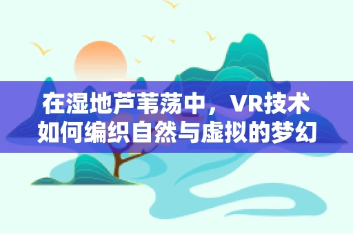 在湿地芦苇荡中，VR技术如何编织自然与虚拟的梦幻边界？