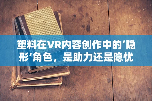塑料在VR内容创作中的‘隐形’角色，是助力还是隐忧？