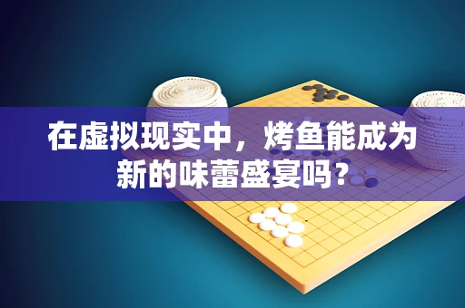 在虚拟现实中，烤鱼能成为新的味蕾盛宴吗？
