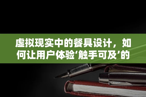 虚拟现实中的餐具设计，如何让用户体验‘触手可及’的真实感？