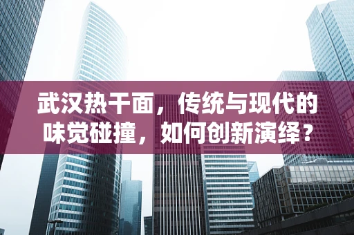 武汉热干面，传统与现代的味觉碰撞，如何创新演绎？