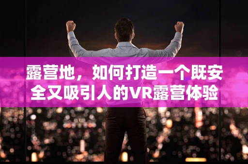 露营地，如何打造一个既安全又吸引人的VR露营体验？