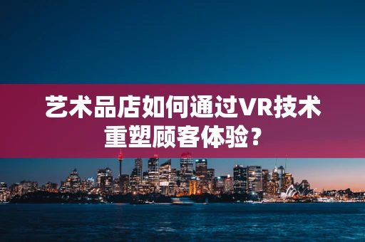 艺术品店如何通过VR技术重塑顾客体验？