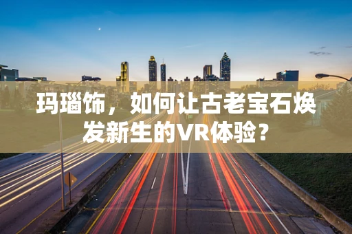 玛瑙饰，如何让古老宝石焕发新生的VR体验？