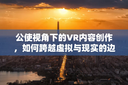公使视角下的VR内容创作，如何跨越虚拟与现实的边界？