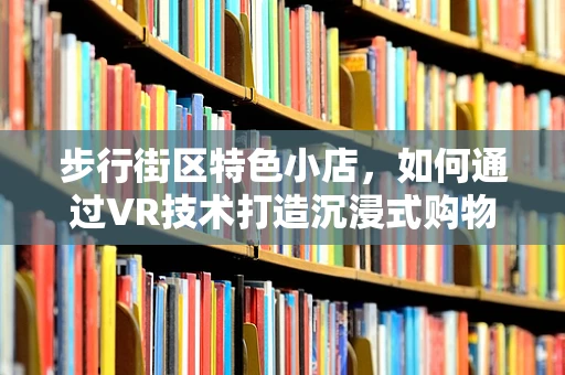 步行街区特色小店，如何通过VR技术打造沉浸式购物体验？