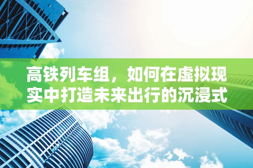 高铁列车组，如何在虚拟现实中打造未来出行的沉浸式体验？