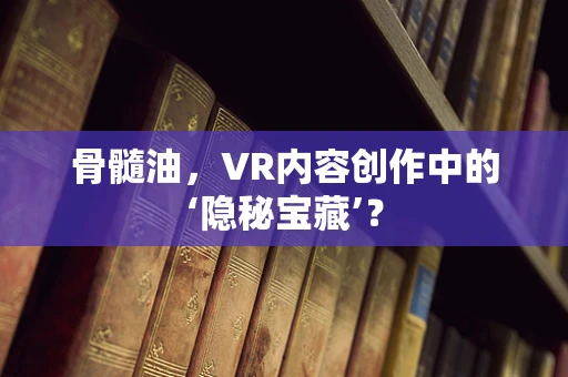 骨髓油，VR内容创作中的‘隐秘宝藏’？