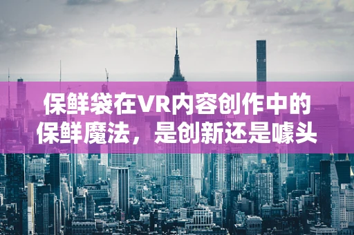 保鲜袋在VR内容创作中的保鲜魔法，是创新还是噱头？