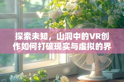 探索未知，山洞中的VR创作如何打破现实与虚拟的界限？