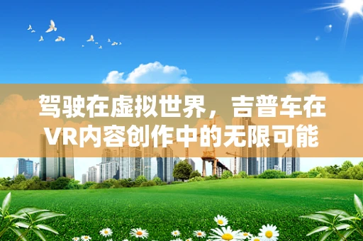 驾驶在虚拟世界，吉普车在VR内容创作中的无限可能？