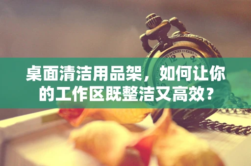 桌面清洁用品架，如何让你的工作区既整洁又高效？