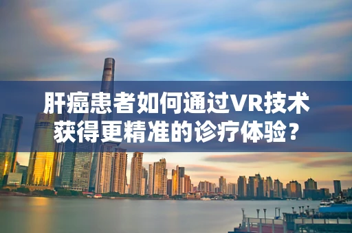 肝癌患者如何通过VR技术获得更精准的诊疗体验？