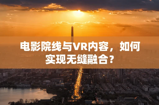 电影院线与VR内容，如何实现无缝融合？