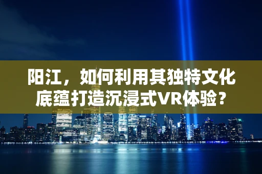 阳江，如何利用其独特文化底蕴打造沉浸式VR体验？