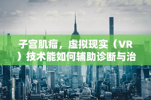子宫肌瘤，虚拟现实（VR）技术能如何辅助诊断与治疗？