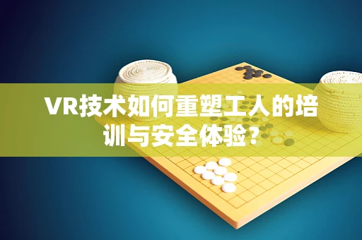 VR技术如何重塑工人的培训与安全体验？