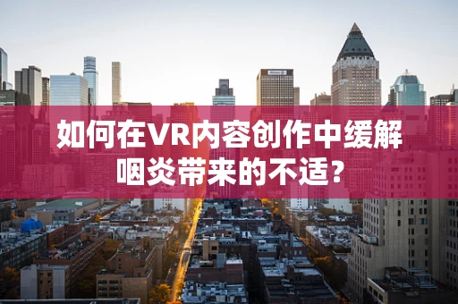 如何在VR内容创作中缓解咽炎带来的不适？