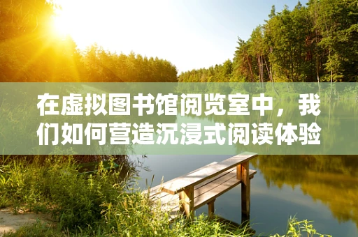 在虚拟图书馆阅览室中，我们如何营造沉浸式阅读体验？