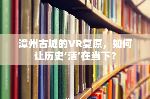 漳州古城的VR复原，如何让历史‘活’在当下？
