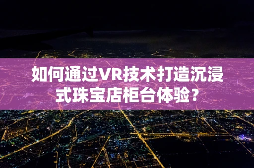 如何通过VR技术打造沉浸式珠宝店柜台体验？