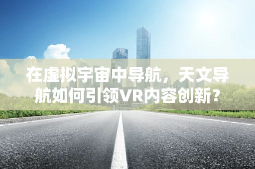 在虚拟宇宙中导航，天文导航如何引领VR内容创新？