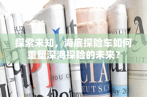 探索未知，海底探险车如何重塑深海探险的未来？