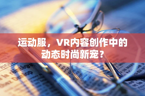 运动服，VR内容创作中的动态时尚新宠？