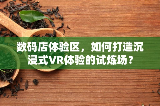 数码店体验区，如何打造沉浸式VR体验的试炼场？
