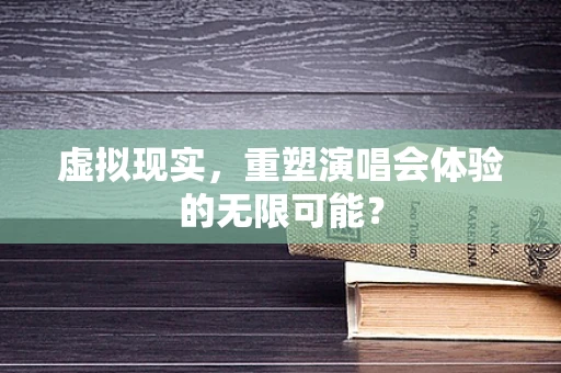 虚拟现实，重塑演唱会体验的无限可能？