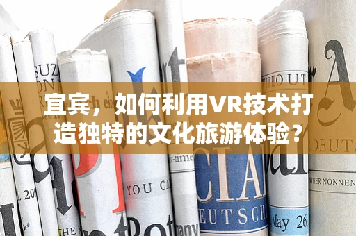 宜宾，如何利用VR技术打造独特的文化旅游体验？