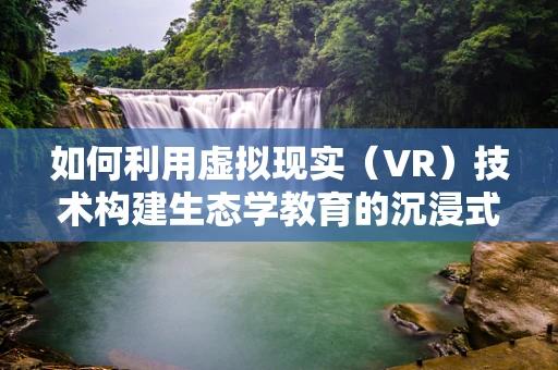 如何利用虚拟现实（VR）技术构建生态学教育的沉浸式体验？