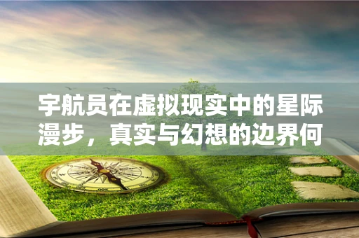 宇航员在虚拟现实中的星际漫步，真实与幻想的边界何在？