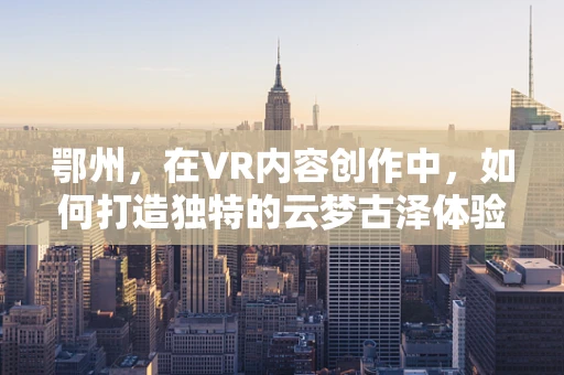 鄂州，在VR内容创作中，如何打造独特的云梦古泽体验？